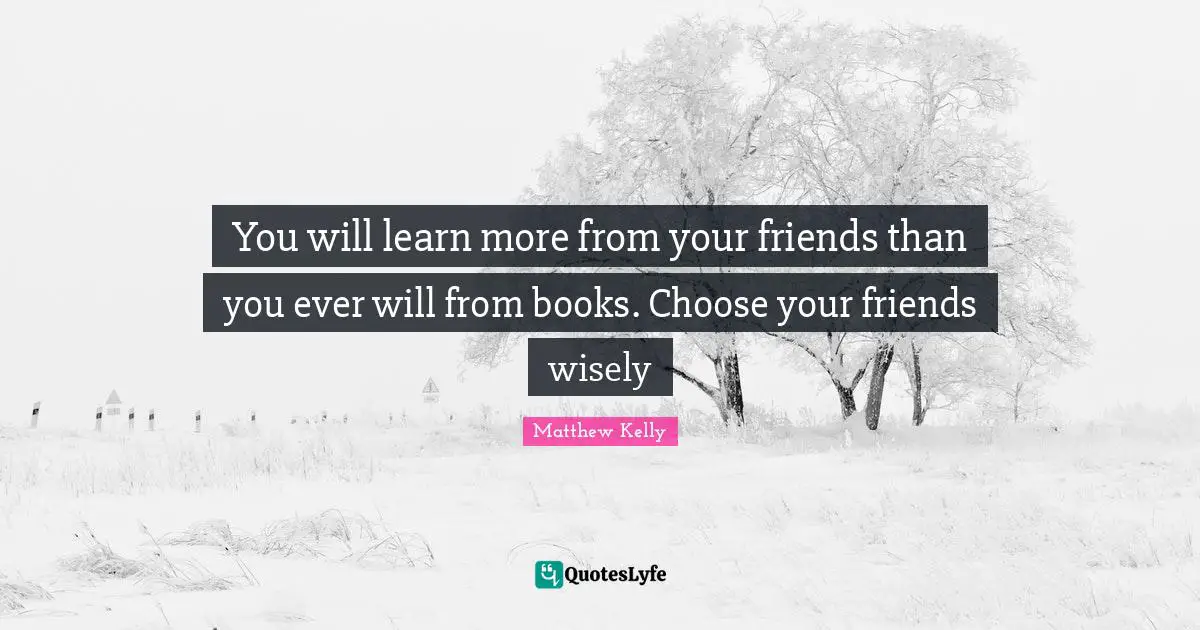 You will learn more from your friends than you ever will from books. Choose your friends wisely
