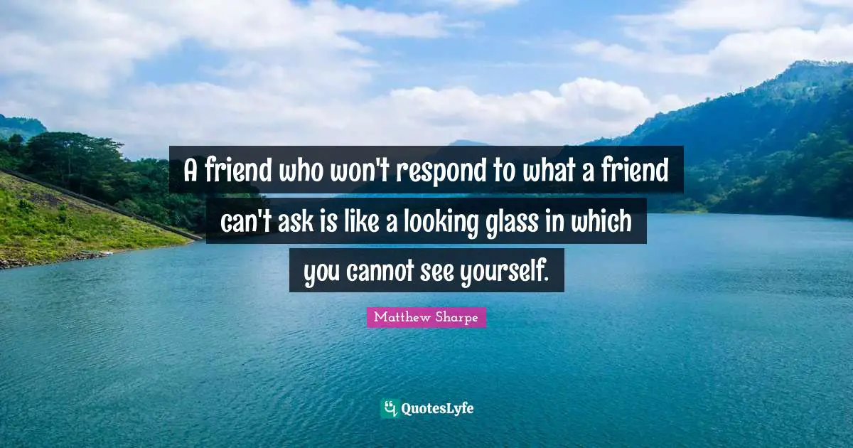 A friend who won't respond to what a friend can't ask is like a looking glass in which you cannot see yourself.