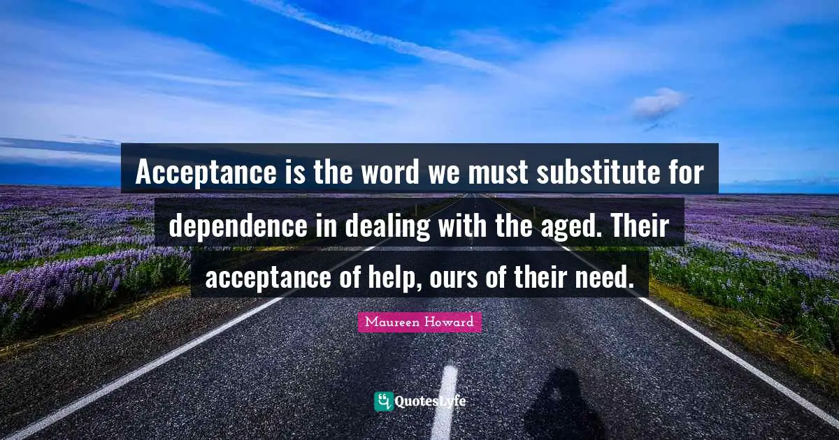 Acceptance is the word we must substitute for dependence in dealing with the aged. Their acceptance of help, ours of their need.