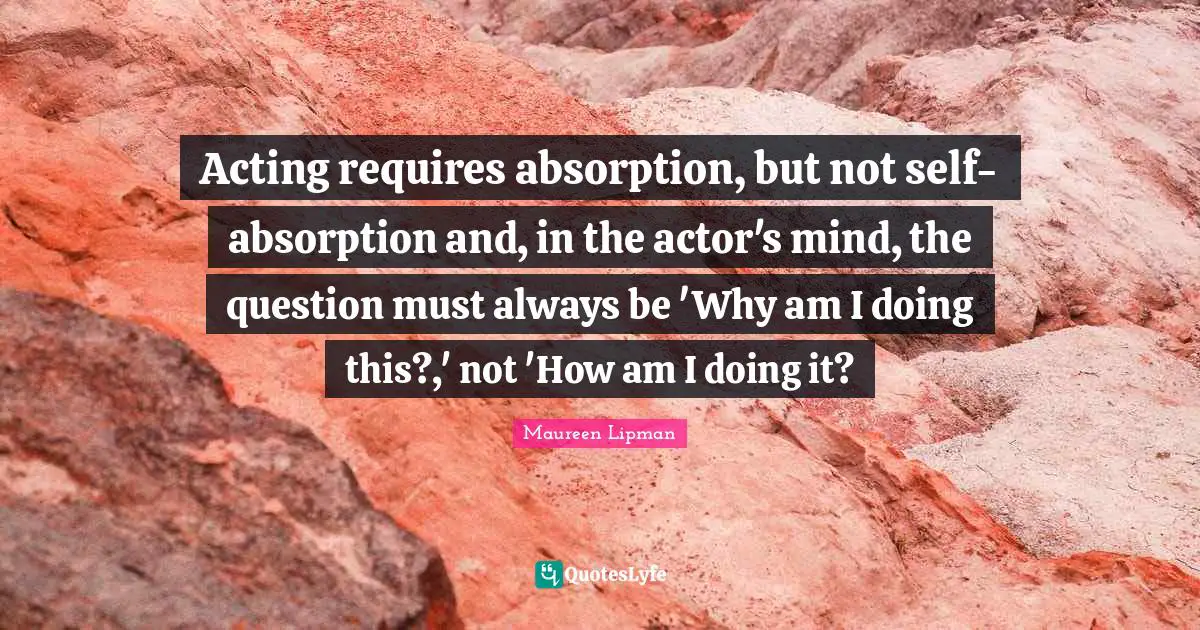 Acting requires absorption, but not self-absorption and, in the actor's mind, the question must always be 'Why am I doing this?,' not 'How am I doing it?