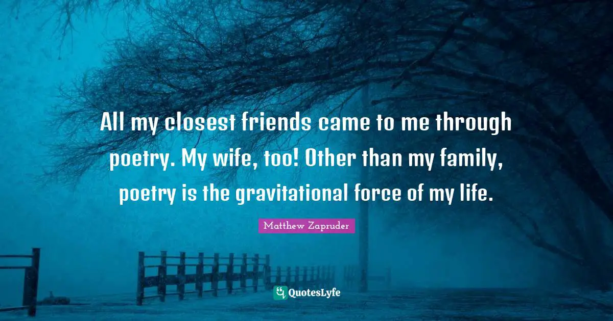 All my closest friends came to me through poetry. My wife, too! Other than my family, poetry is the gravitational force of my life.