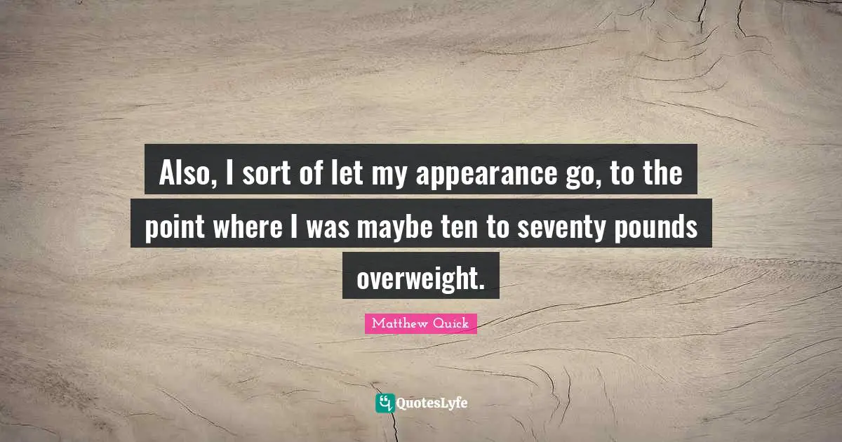 Also, I sort of let my appearance go, to the point where I was maybe ten to seventy pounds overweight.