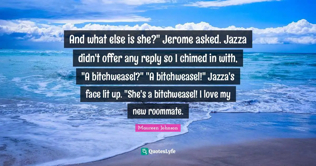 And what else is she?" Jerome asked. Jazza didn't offer any reply so I chimed in with, "A bitchweasel?" "A bitchweasel!" Jazza's face lit up. "She's a bitchweasel! I love my new roommate.