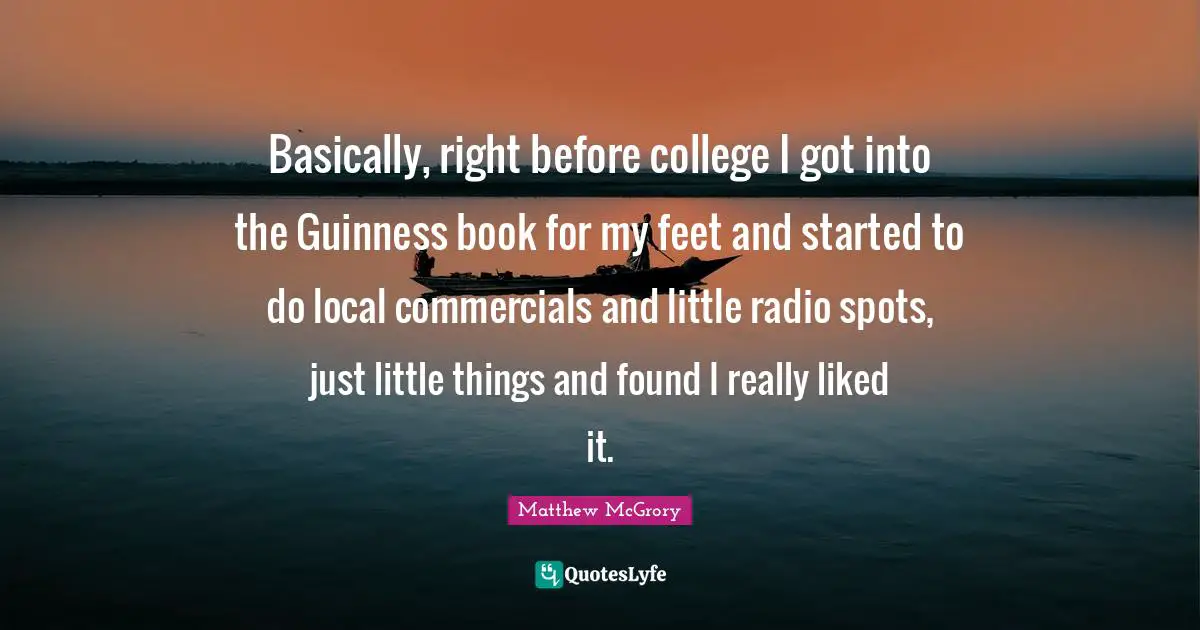 Little Things Quotes: "Basically, right before college I got into the Guinness book for my feet and started to do local commercials and little radio spots, just little things and found I really liked it."