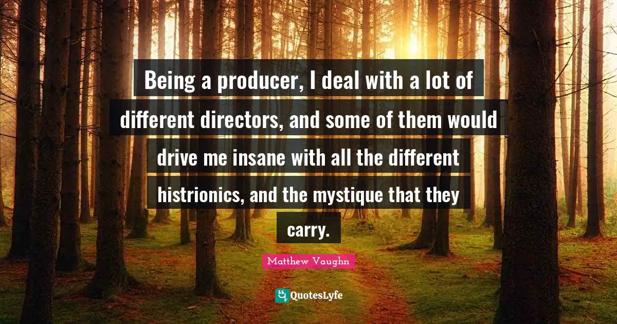 Being a producer, I deal with a lot of different directors, and some of them would drive me insane with all the different histrionics, and the mystique that they carry.