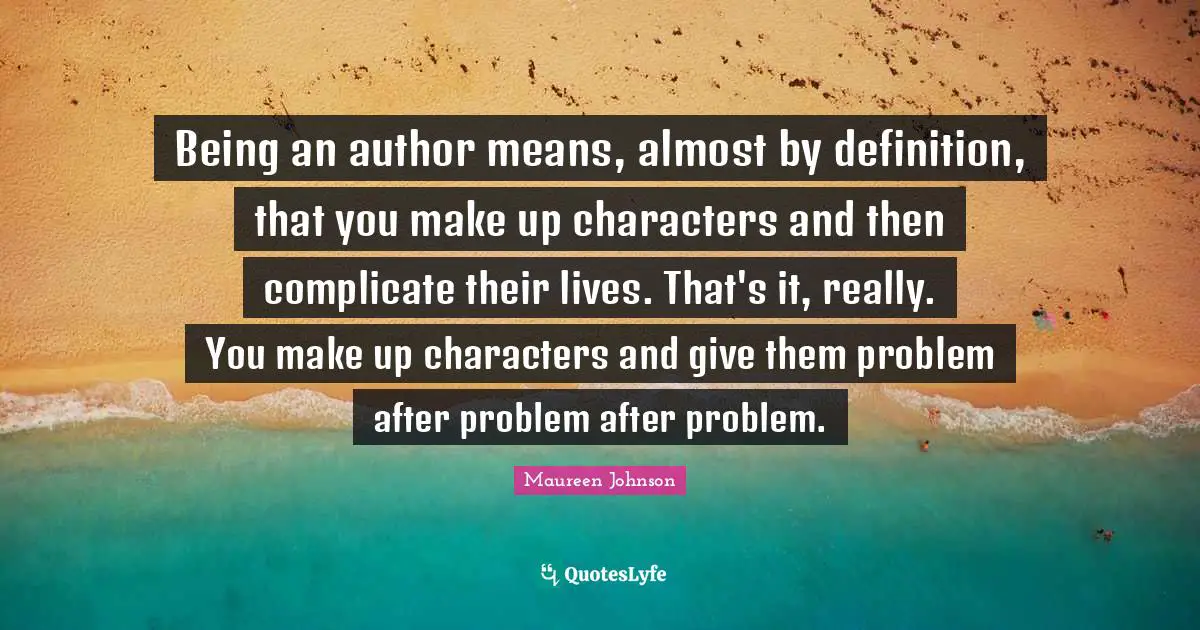 Being an author means, almost by definition, that you make up characters and then complicate their lives. That's it, really. You make up characters and give them problem after problem after problem.