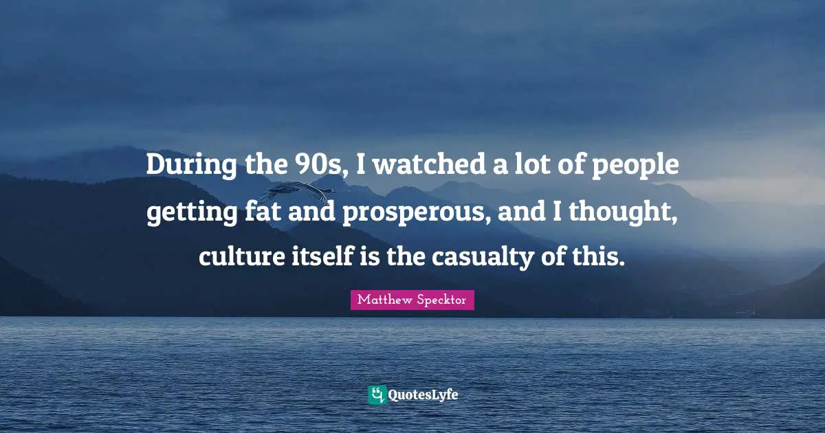 During the 90s, I watched a lot of people getting fat and prosperous, and I thought, culture itself is the casualty of this.