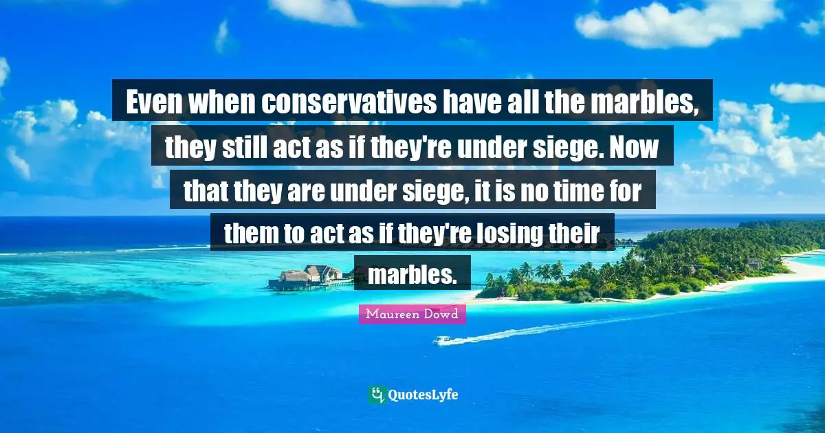 Even when conservatives have all the marbles, they still act as if they're under siege. Now that they are under siege, it is no time for them to act as if they're losing their marbles.