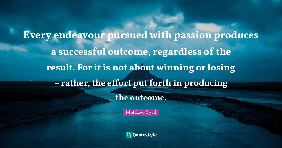 Every endeavour pursued with passion produces a successful outcome, regardless of the result. For it is not about winning or losing – rather, the effort put forth in producing the outcome.