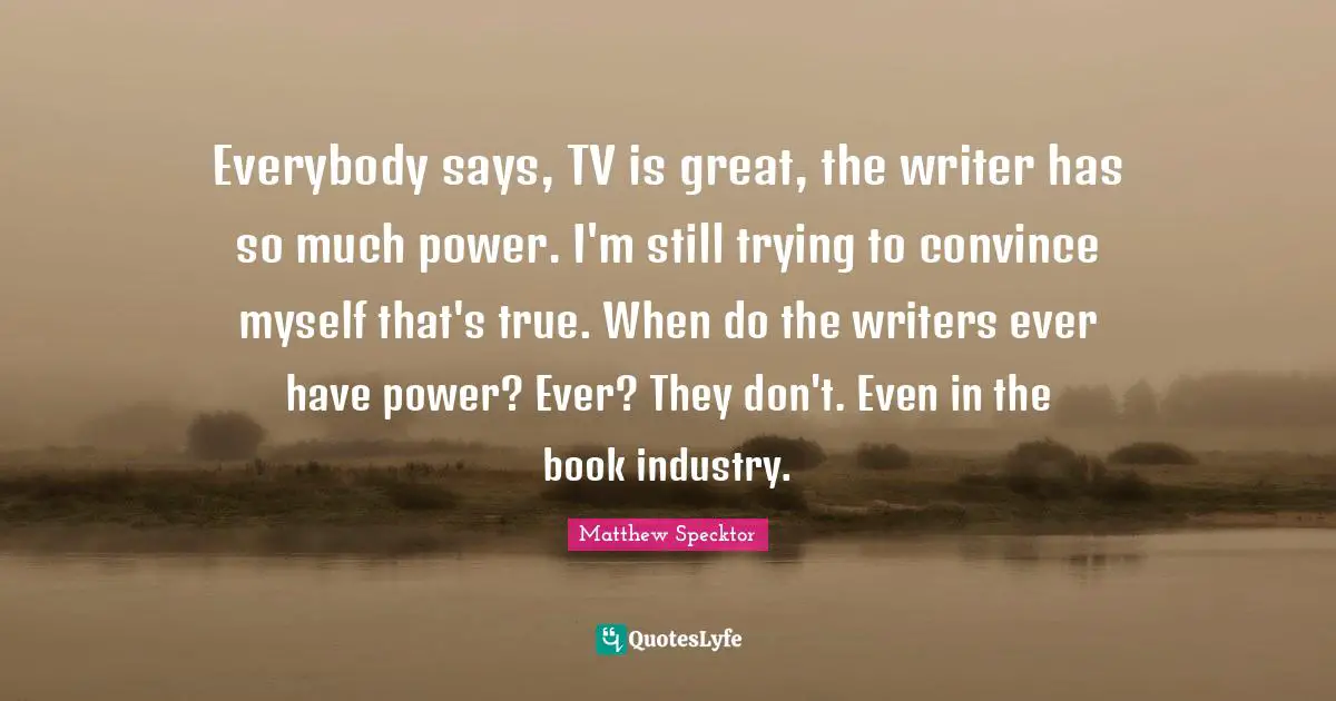 Everybody says, TV is great, the writer has so much power. I'm still trying to convince myself that's true. When do the writers ever have power? Ever? They don't. Even in the book industry.
