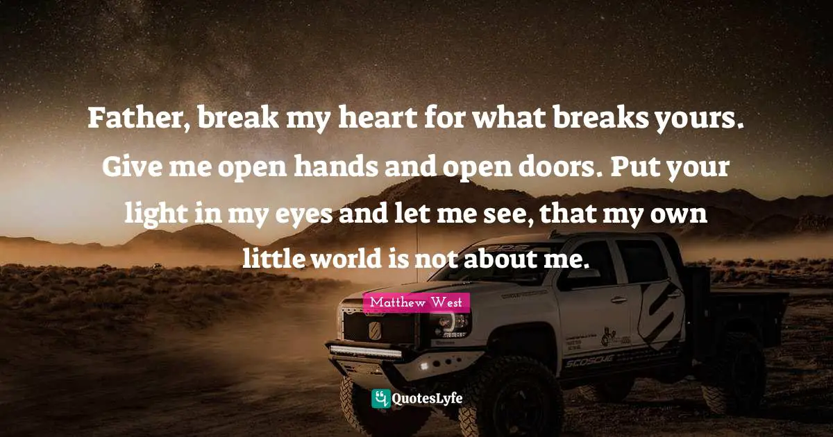 Father, break my heart for what breaks yours. Give me open hands and open doors. Put your light in my eyes and let me see, that my own little world is not about me.