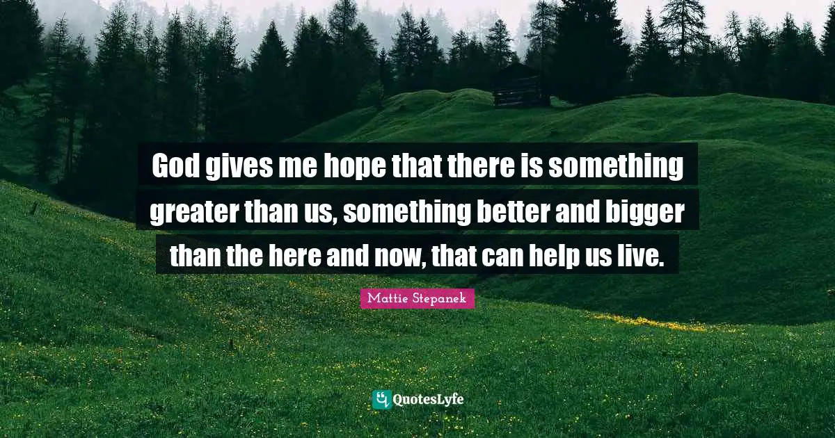 God gives me hope that there is something greater than us, something better and bigger than the here and now, that can help us live.