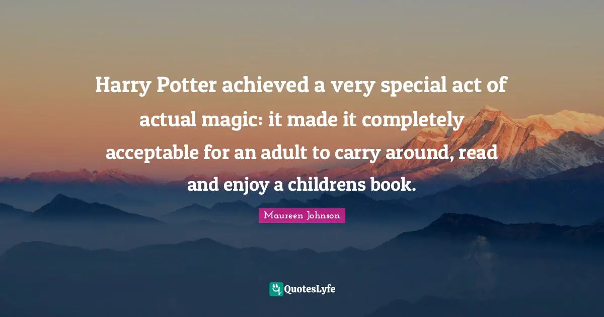 Maureen Johnson Quotes: "Harry Potter achieved a very special act of actual magic: it made it completely acceptable for an adult to carry around, read and enjoy a childrens book."