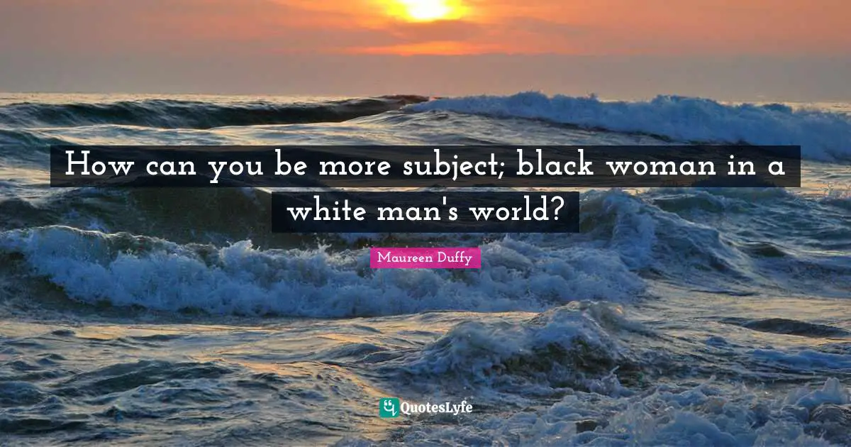 How can you be more subject; black woman in a white man's world?