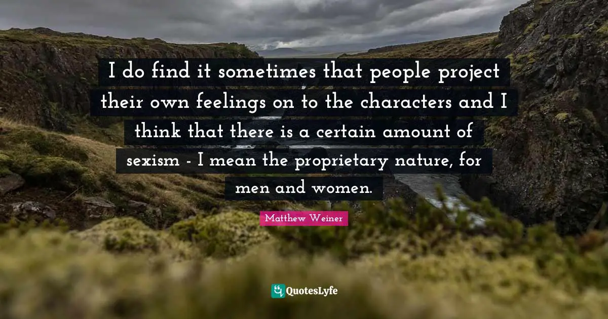 I do find it sometimes that people project their own feelings on to the characters and I think that there is a certain amount of sexism - I mean the proprietary nature, for men and women.
