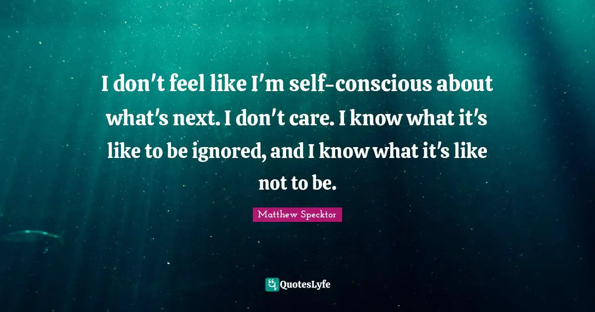 I don't feel like I'm self-conscious about what's next. I don't care. I know what it's like to be ignored, and I know what it's like not to be.