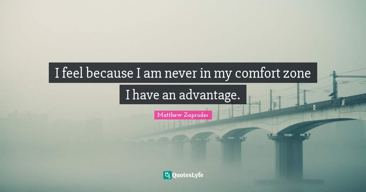 I feel because I am never in my comfort zone I have an advantage.