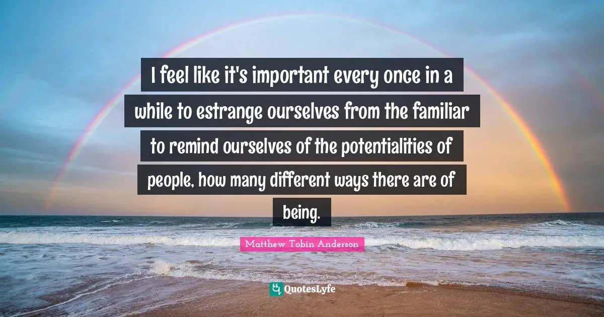 Matthew Tobin Anderson Quotes: "I feel like it's important every once in a while to estrange ourselves from the familiar to remind ourselves of the potentialities of people, how many different ways there are of being."