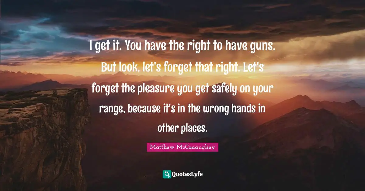 I get it. You have the right to have guns. But look, let's forget that right. Let's forget the pleasure you get safely on your range, because it's in the wrong hands in other places.
