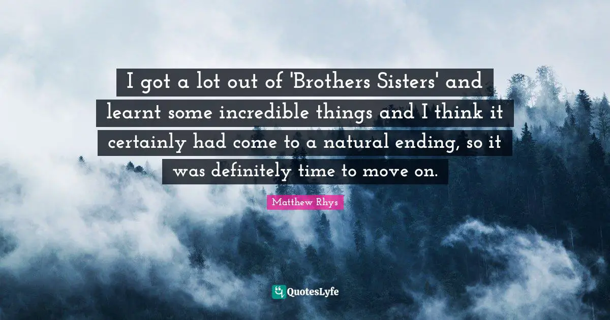 I got a lot out of 'Brothers Sisters' and learnt some incredible things and I think it certainly had come to a natural ending, so it was definitely time to move on.