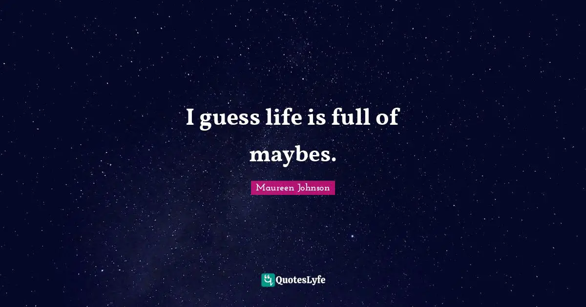 I guess life is full of maybes.