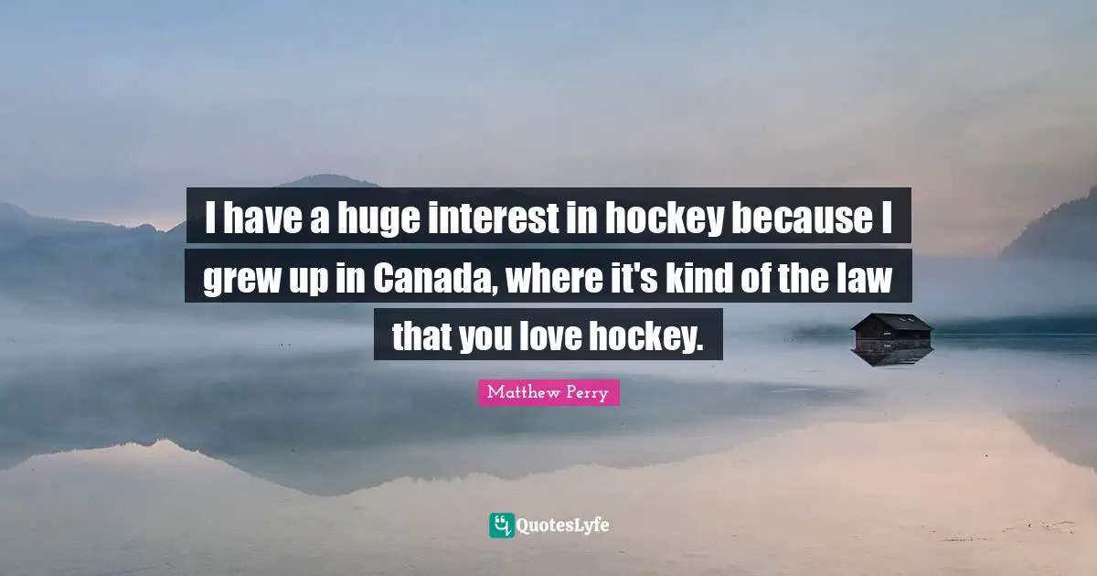 I have a huge interest in hockey because I grew up in Canada, where it's kind of the law that you love hockey.