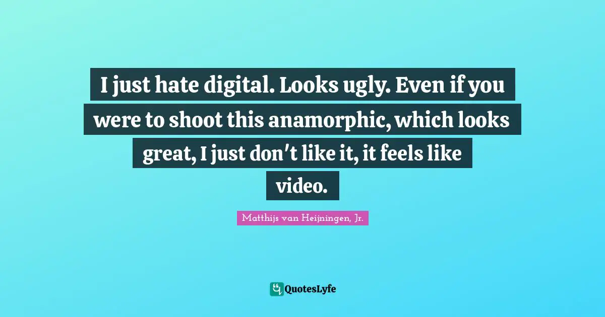 I just hate digital. Looks ugly. Even if you were to shoot this anamorphic, which looks great, I just don't like it, it feels like video.