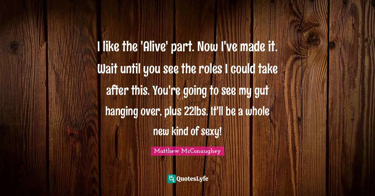 I like the 'Alive' part. Now I've made it. Wait until you see the roles I could take after this. You're going to see my gut hanging over, plus 22lbs. It'll be a whole new kind of sexy!