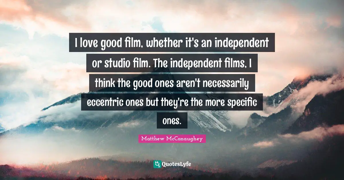 I love good film, whether it's an independent or studio film. The independent films, I think the good ones aren't necessarily eccentric ones but they're the more specific ones.