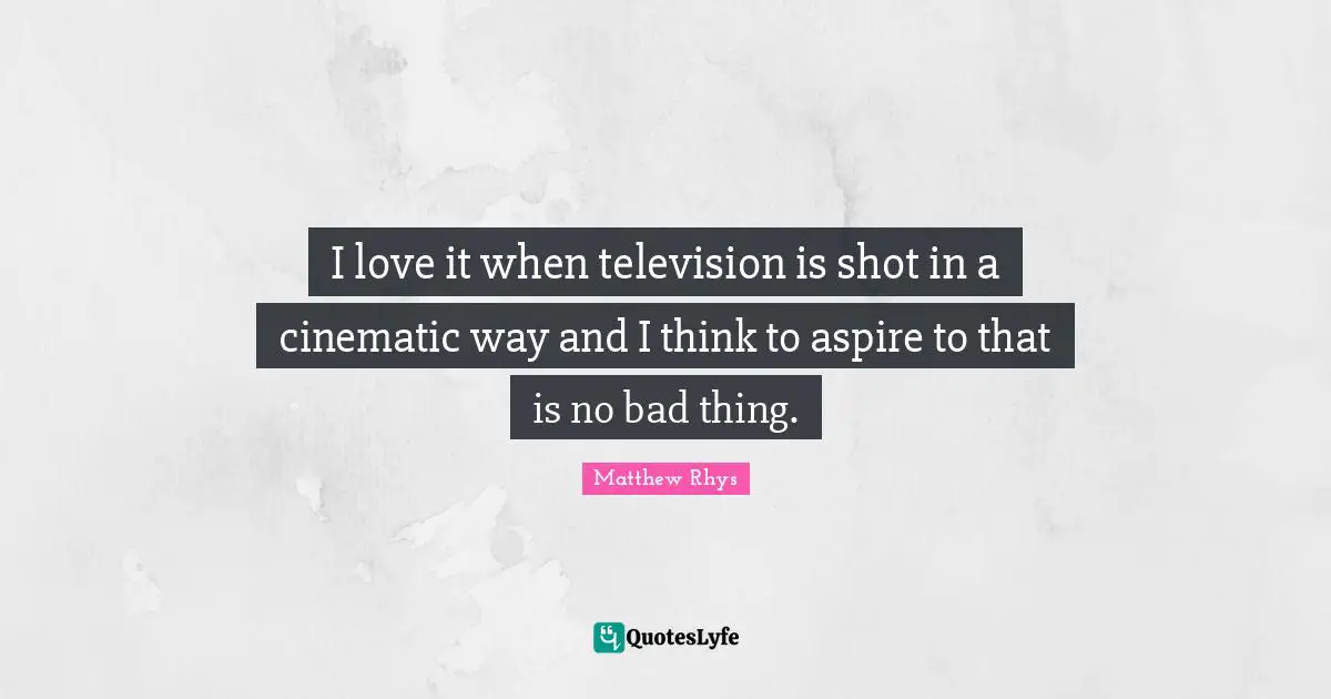 I love it when television is shot in a cinematic way and I think to aspire to that is no bad thing.