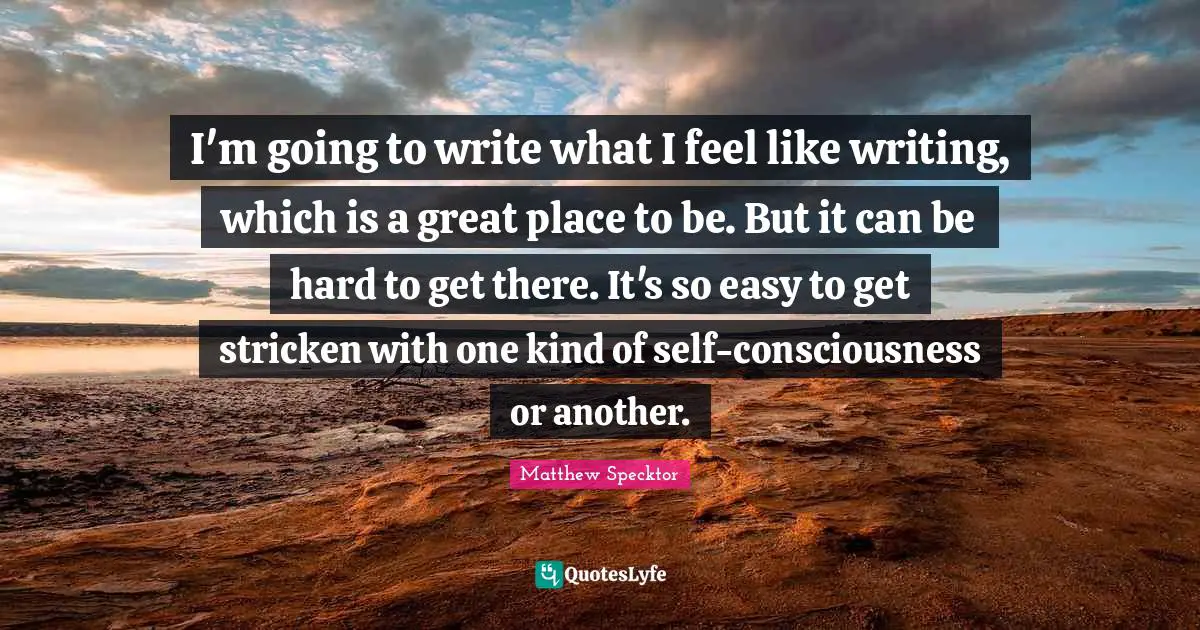 I'm going to write what I feel like writing, which is a great place to be. But it can be hard to get there. It's so easy to get stricken with one kind of self-consciousness or another.
