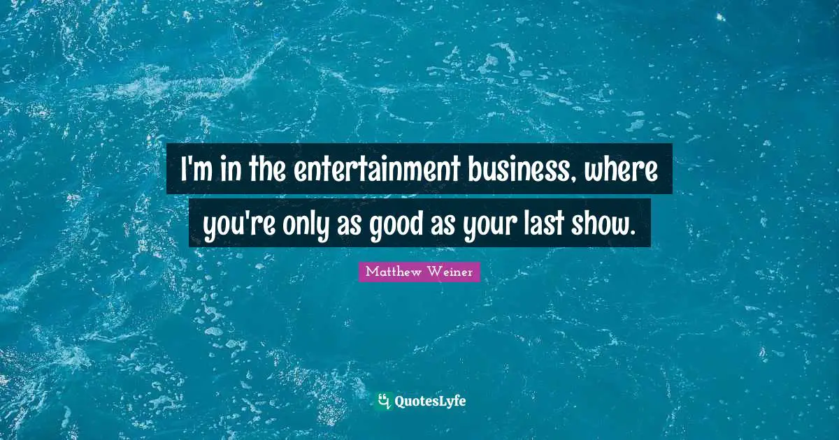 I'm in the entertainment business, where you're only as good as your last show.
