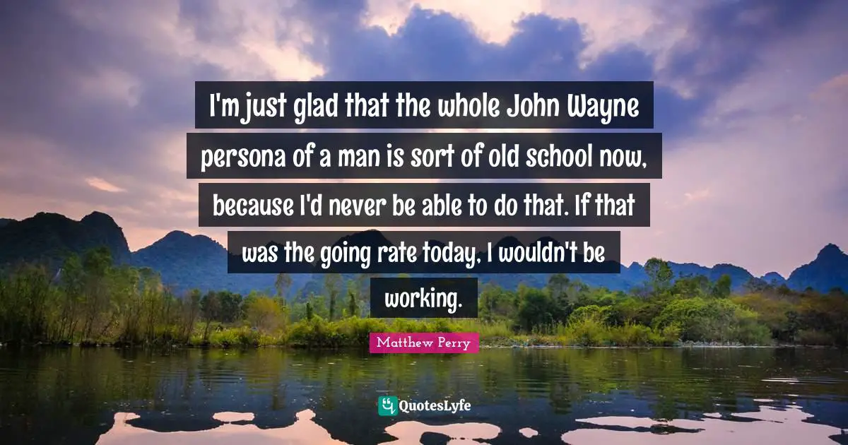 I'm just glad that the whole John Wayne persona of a man is sort of old school now, because I'd never be able to do that. If that was the going rate today, I wouldn't be working.