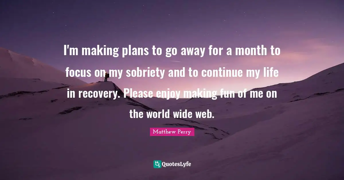 I'm making plans to go away for a month to focus on my sobriety and to continue my life in recovery. Please enjoy making fun of me on the world wide web.