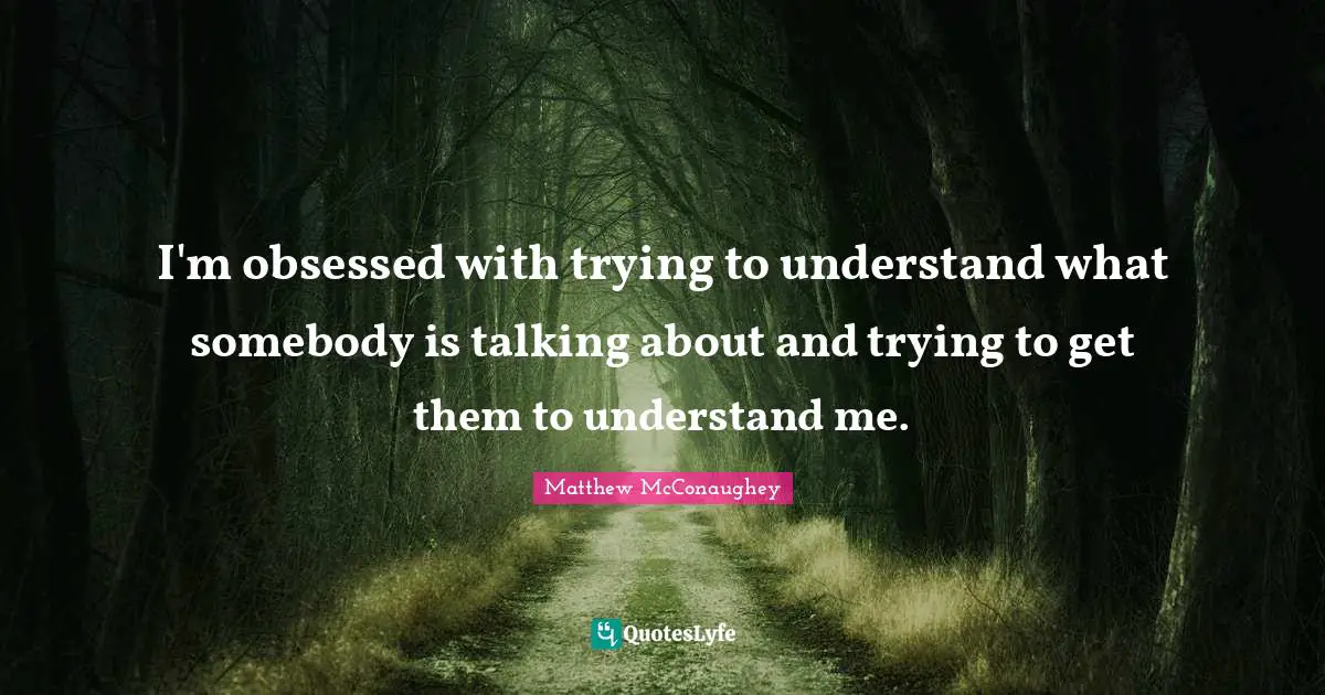 I'm obsessed with trying to understand what somebody is talking about and trying to get them to understand me.