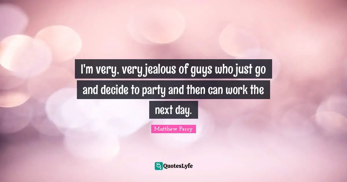 I'm very, very jealous of guys who just go and decide to party and then can work the next day.