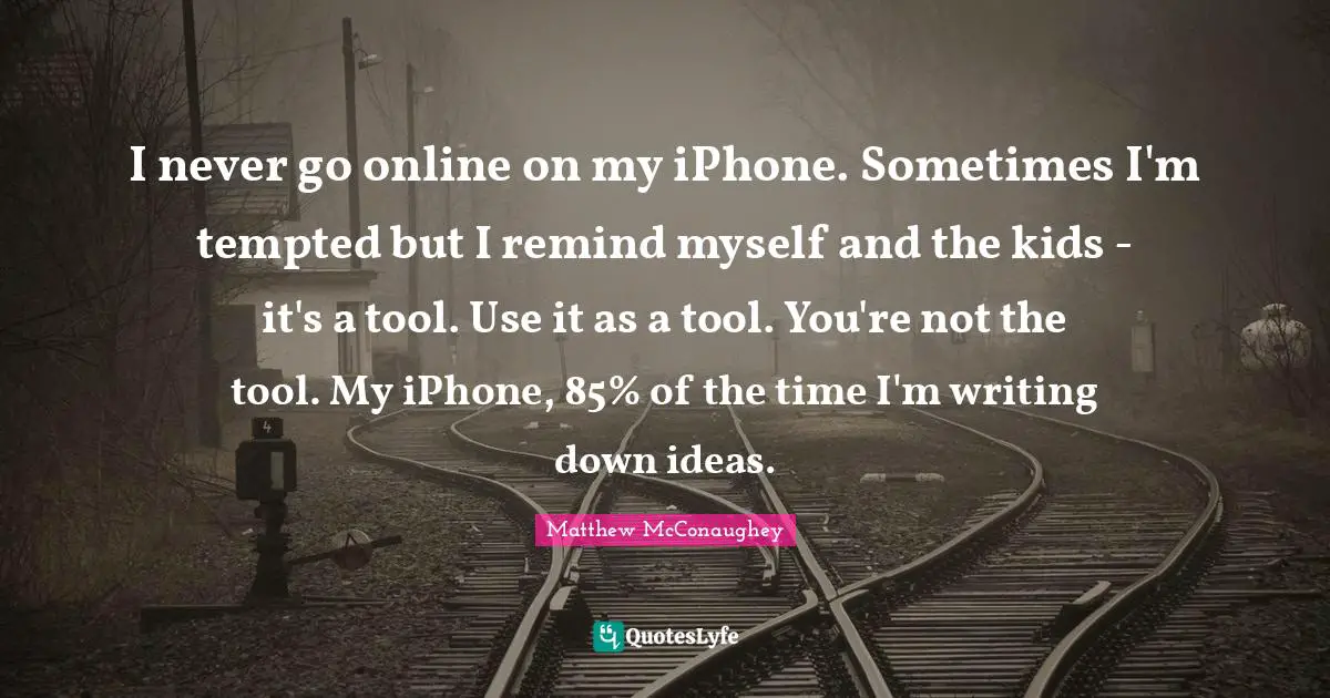 I never go online on my iPhone. Sometimes I'm tempted but I remind myself and the kids - it's a tool. Use it as a tool. You're not the tool. My iPhone, 85% of the time I'm writing down ideas.