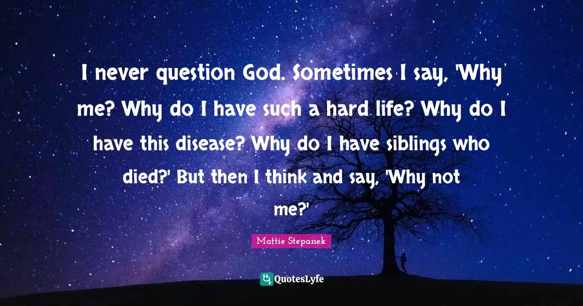 I never question God. Sometimes I say, 'Why me? Why do I have such a hard life? Why do I have this disease? Why do I have siblings who died?' But then I think and say, 'Why not me?'