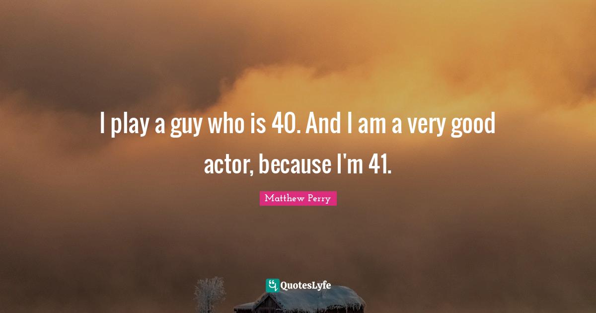 I play a guy who is 40. And I am a very good actor, because I'm 41.