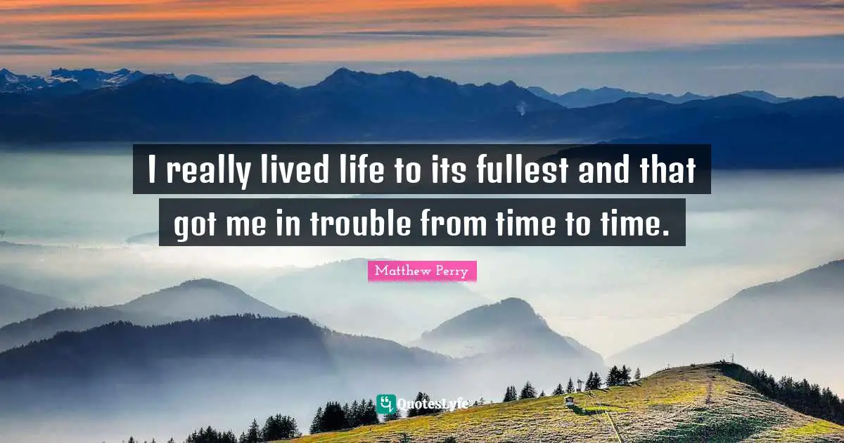 I really lived life to its fullest and that got me in trouble from time to time.