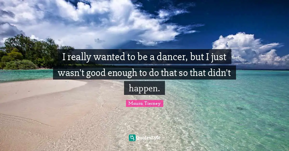 I really wanted to be a dancer, but I just wasn't good enough to do that so that didn't happen.