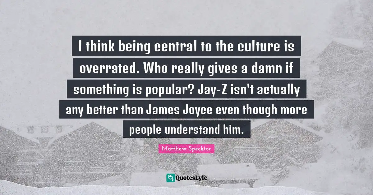 I think being central to the culture is overrated. Who really gives a damn if something is popular? Jay-Z isn't actually any better than James Joyce even though more people understand him.