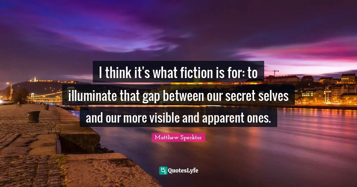 I think it's what fiction is for: to illuminate that gap between our secret selves and our more visible and apparent ones.