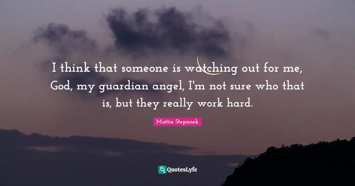 I think that someone is watching out for me, God, my guardian angel, I'm not sure who that is, but they really work hard.
