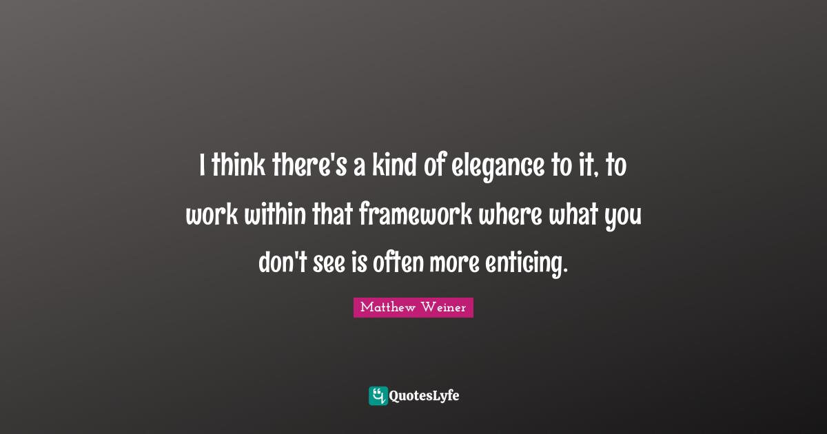 I think there's a kind of elegance to it, to work within that framework where what you don't see is often more enticing.