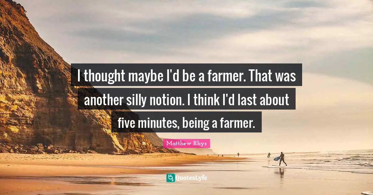 I thought maybe I'd be a farmer. That was another silly notion. I think I'd last about five minutes, being a farmer.
