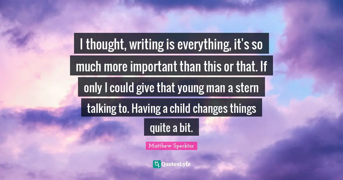 I thought, writing is everything, it's so much more important than this or that. If only I could give that young man a stern talking to. Having a child changes things quite a bit.