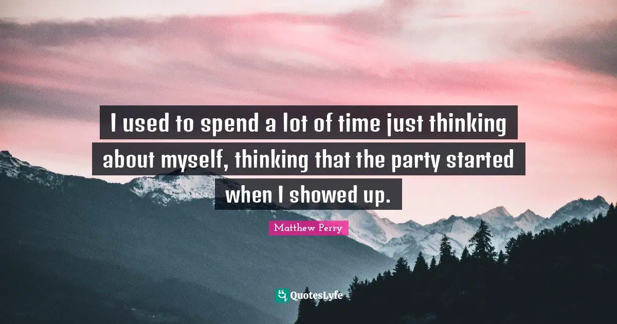 I used to spend a lot of time just thinking about myself, thinking that the party started when I showed up.