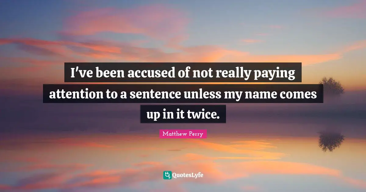 I've been accused of not really paying attention to a sentence unless my name comes up in it twice.
