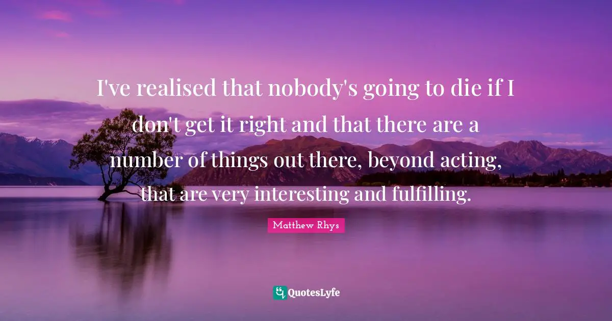 I've realised that nobody's going to die if I don't get it right and that there are a number of things out there, beyond acting, that are very interesting and fulfilling.